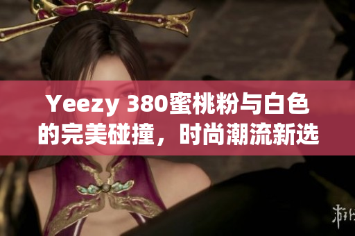 Yeezy 380蜜桃粉与白色的完美碰撞，时尚潮流新选择