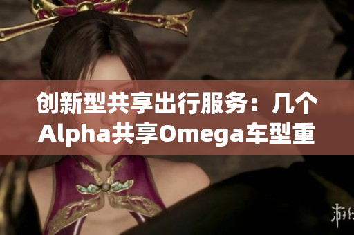 创新型共享出行服务：几个Alpha共享Omega车型重磅发布