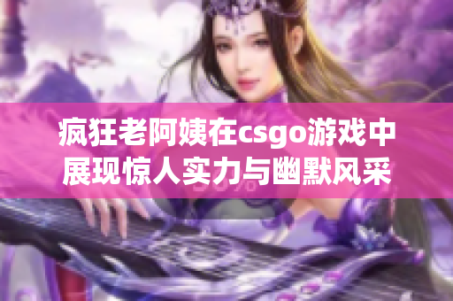 疯狂老阿姨在csgo游戏中展现惊人实力与幽默风采