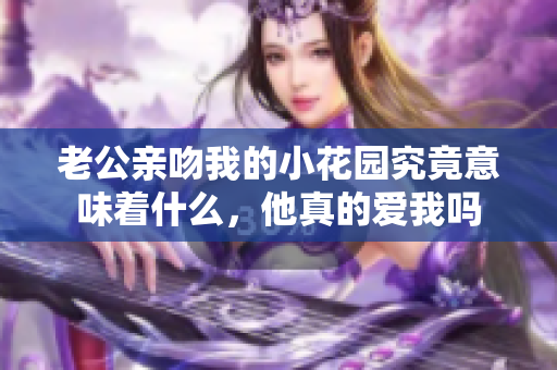 老公亲吻我的小花园究竟意味着什么，他真的爱我吗