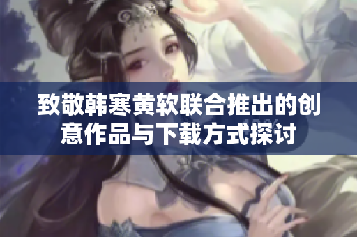 致敬韩寒黄软联合推出的创意作品与下载方式探讨