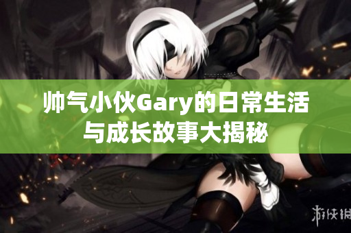 帅气小伙Gary的日常生活与成长故事大揭秘