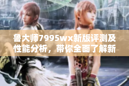 鲁大师7995wx新版评测及性能分析，带你全面了解新特性