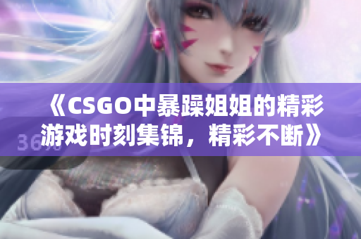 《CSGO中暴躁姐姐的精彩游戏时刻集锦，精彩不断》