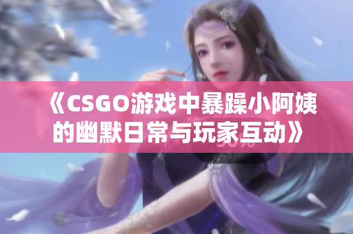 《CSGO游戏中暴躁小阿姨的幽默日常与玩家互动》