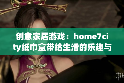 创意家居游戏：home7city纸巾盒带给生活的乐趣与便捷