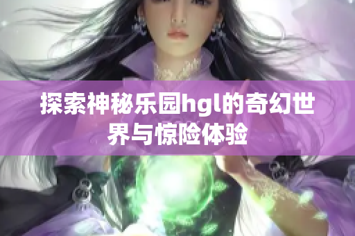 探索神秘乐园hgl的奇幻世界与惊险体验