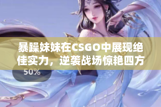 暴躁妹妹在CSGO中展现绝佳实力，逆袭战场惊艳四方