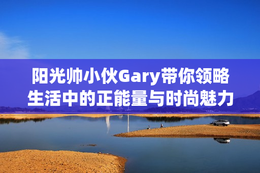 阳光帅小伙Gary带你领略生活中的正能量与时尚魅力