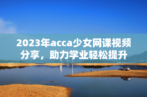 2023年acca少女网课视频分享，助力学业轻松提升