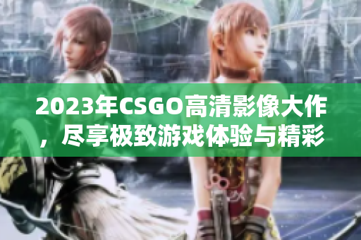 2023年CSGO高清影像大作，尽享极致游戏体验与精彩画面