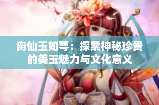 脔仙玉如萼：探索神秘珍贵的美玉魅力与文化意义