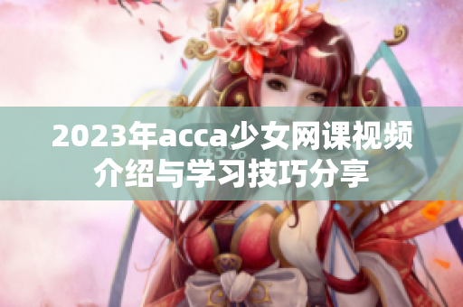 2023年acca少女网课视频介绍与学习技巧分享