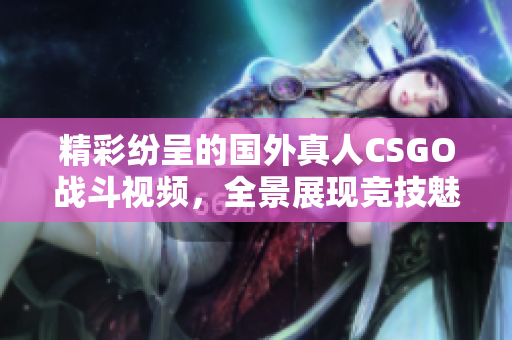 精彩纷呈的国外真人CSGO战斗视频，全景展现竞技魅力