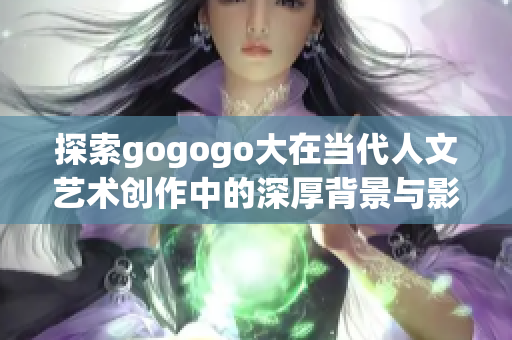 探索gogogo大在当代人文艺术创作中的深厚背景与影响