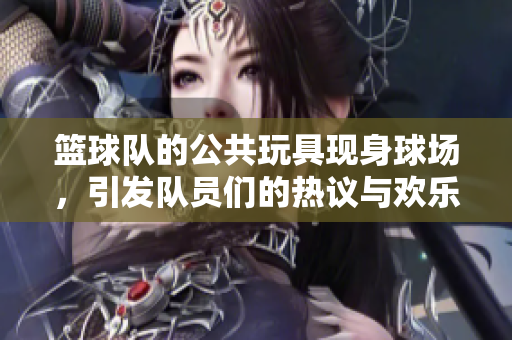 篮球队的公共玩具现身球场，引发队员们的热议与欢乐