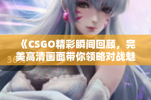 《CSGO精彩瞬间回顾，完美高清画面带你领略对战魅力》