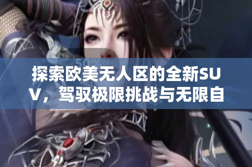 探索欧美无人区的全新SUV，驾驭极限挑战与无限自由